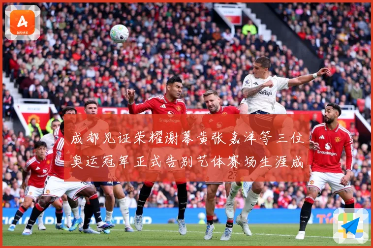 成都见证荣耀谢幕黄张嘉洋等三位奥运冠军正式告别艺体赛场生涯成长观察：最新赛事动态与深度分析