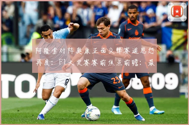 阿隆索对阵奥康正面交锋赛道恩怨再度：F1大奖赛赛前焦点前瞻：最新赛事动态与深度分析