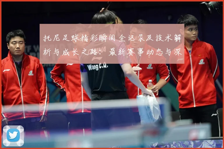 托尼足球精彩瞬间全记录及技术解析与成长之路：最新赛事动态与深度分析