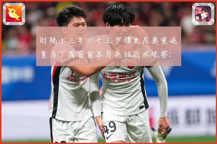 时隔十三年六十三岁穆里尼奥重返皇马下周官宣本月亮相战术观察：最新赛事动态与深度分析