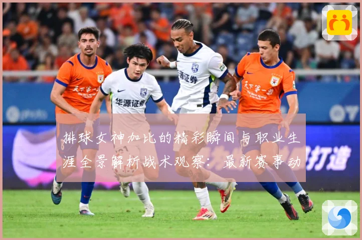 排球女神加比的精彩瞬间与职业生涯全景解析战术观察：最新赛事动态与深度分析