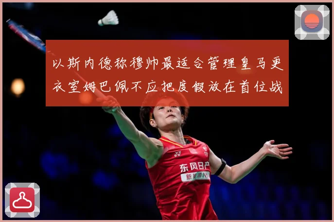 以斯内德称穆帅最适合管理皇马更衣室姆巴佩不应把度假放在首位战术观察：最新赛事动态与深度分析