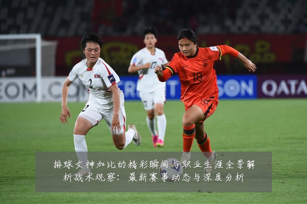 排球女神加比的精彩瞬间与职业生涯全景解析战术观察:最新赛事动态与深度分析